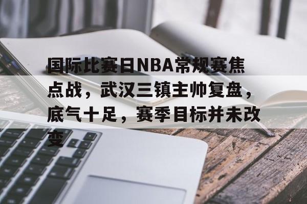 国际比赛日NBA常规赛焦点战，武汉三镇主帅复盘，底气十足，赛季目标并未改变的简单介绍-