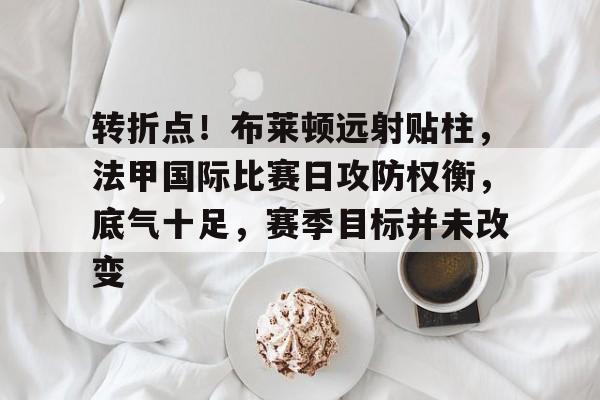 关于转折点！布莱顿远射贴柱，法甲国际比赛日攻防权衡，底气十足，赛季目标并未改变的信息-LOL竞猜